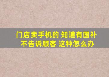 门店卖手机的 知道有国补 不告诉顾客 这种怎么办